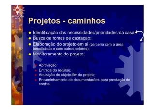 Projetos - caminhos
® Identificação das necessidades/prioridades da casa;
® Busca de fontes de captação;
® Elaboração do projeto em si (parceria com a área
beneficiada e com outros setores);
® Monitoramento do projeto;
® Aprovação;
® Entrada do recurso;
® Aquisição do objeto-fim do projeto;
® Encaminhamento de documentações para prestação de
contas.
 