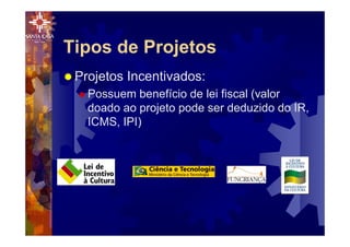 Tipos de Projetos
® Projetos Incentivados:
® Possuem benefício de lei fiscal (valor
doado ao projeto pode ser deduzido do IR,
ICMS, IPI)
 
