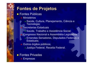 Fontes de Projetos
® Fontes Públicas
® Ministérios
® Saúde, Cultura, Planejamento, Ciência e
Tecnologia;
® Secretarias Estaduais
® Saúde, Trabalho e Assistência Social;
® Congresso Nacional e Assembléia Legislativa
® Emendas Senadores, Deputados Federais e
Estaduais;
® Outros órgãos públicos;
® Justiça Federal, Receita Federal.
® Fontes Privadas
® Empresas
 