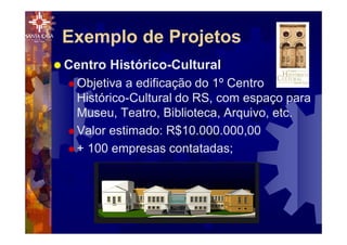 Exemplo de Projetos
® Centro Histórico-Cultural
® Objetiva a edificação do 1º Centro
Histórico-Cultural do RS, com espaço para
Museu, Teatro, Biblioteca, Arquivo, etc.
® Valor estimado: R$10.000.000,00
® + 100 empresas contatadas;
 