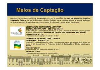 Meios de Captação
O Projeto Centro Histórico-Cultural Santa Casa conta com os benefícios das Leis de Incentivos Fiscais –
Estadual e Federal. As leis de Incentivo à Cultura facilitam que a iniciativa privada se associe ao Estado
no desenvolvimento da sociedade, para que projetos de relevância cultural sejam viabilizados.
LEI ESTADUAL DE INCENTIVO À CULTURA
SISTEMA PRÓ-CULTURA – LEI Nº 13490/10
O PRÓ-CULTURA - Sistema Estadual Unificado de Apoio e Fomento às Atividades Culturais, permite
ao doador (pessoa jurídica) compensar até 100% do valor aplicado ao ICMS a recolher.
PRÓ-CULTURA Nº 0779-11
* Projeto aprovado para captação até Setembro de 2013
LEI FEDERAL DE INCENTIVO À CULTURA
LEI ROUANET – Nº 8313/91
O PRONAC – Programa de Apoio à Cultura – permite que a doação seja deduzida do IR devido, nos
limites de 6% (pessoa física) e 4% (pessoa jurídica). A destinação do IR não traz ônus ao
doador.
PRONAC Nº 12.0447
* Projeto aprovado para captação até Dezembro de 2013
PRONAC Nº 13.0871
* Projeto aprovado para captação até Fevereiro de 2014
 
