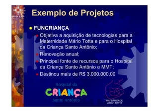 ® FUNCRIANÇA
® Objetiva a aquisição de tecnologias para a
Maternidade Mário Totta e para o Hospital
da Criança Santo Antônio;
® Renovação anual;
® Principal fonte de recursos para o Hospital
da Criança Santo Antônio e MMT;
® Destinou mais de R$ 3.000.000,00
Exemplo de Projetos
 