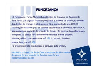 FUNCRIANÇA
•O Funcriança - Fundo Municipal dos Direitos da Criança e do Adolescente –
é um fundo que objetiva financiar programas e projetos de promoção e defesa
dos direitos de crianças e adolescentes. Ele é administrado pelo CMDCA ;
•As doações realizadas para os projetos cadastrados e aprovados pelo CMDCA,
são passíveis de dedução do Imposto de Renda, não gerando ônus algum para
a empresa ou pessoa física que destinar recursos a estes projetos;
•Pessoa jurídica pode deduzir em até 1% do imposto devido e
pessoa física, em até 6%.
•O presente projeto é cadastrado e aprovado pelo CMDCA.
•Apoiando o Projeto da Santa Casa, a empresa decide o destino
de parcela do seu Imposto de Renda e exercita sua
Responsabilidade Social.
 