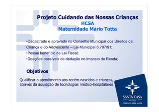 Objetivos
Qualificar o atendimento aos recém-nascidos e crianças,
através da aquisição de tecnologias médico-hospitalares;
Projeto Cuidando das Nossas Crianças
HCSA
Maternidade Mário Totta
•Cadastrado e aprovado no Conselho Municipal dos Direitos da
Criança e do Adolescente – Lei Municipal 6.787/91;
•Possui benefício de Lei Fiscal;
•Doações passíveis de dedução no Imposto de Renda;
 