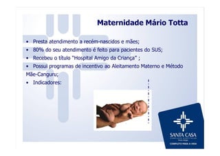 Maternidade Mário Totta
• Presta atendimento a recém-nascidos e mães;
• 80% do seu atendimento é feito para pacientes do SUS;
• Recebeu o título “Hospital Amigo da Criança” ;
• Possui programas de incentivo ao Aleitamento Materno e Método
Mãe-Canguru;
• Indicadores:
 