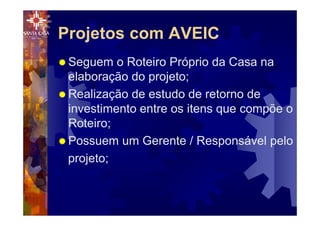 Projetos com AVEIC
® Seguem o Roteiro Próprio da Casa na
elaboração do projeto;
® Realização de estudo de retorno de
investimento entre os itens que compõe o
Roteiro;
® Possuem um Gerente / Responsável pelo
projeto;
 
