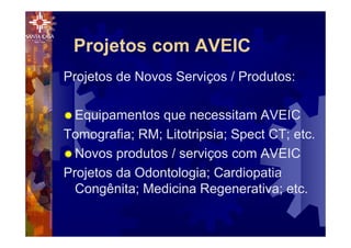 Projetos com AVEIC
Projetos de Novos Serviços / Produtos:
® Equipamentos que necessitam AVEIC
Tomografia; RM; Litotripsia; Spect CT; etc.
® Novos produtos / serviços com AVEIC
Projetos da Odontologia; Cardiopatia
Congênita; Medicina Regenerativa; etc.
 