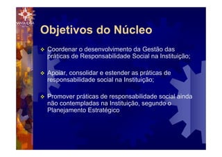 v Coordenar o desenvolvimento da Gestão das
práticas de Responsabilidade Social na Instituição;
v Apoiar, consolidar e estender as práticas de
responsabilidade social na Instituição;
v Promover práticas de responsabilidade social ainda
não contempladas na Instituição, segundo o
Planejamento Estratégico
Objetivos do Núcleo
 