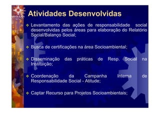 v Levantamento das ações de responsabilidade social
desenvolvidas pelos áreas para elaboração do Relatório
Social/Balanço Social;
v Busca de certificações na área Socioambiental;
v Disseminação das práticas de Resp. Social na
Instituição;
v Coordenação da Campanha Interna de
Responsabilidade Social - Atitude;
v Captar Recurso para Projetos Socioambientais;
Atividades Desenvolvidas
 