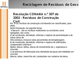 Resolução CONAMA n.º 307 de
2002 - Resíduos de Construção
Civil
Reciclagem de Resíduos de Gesso
Art. 3º Os resíduos da construção civil deverão ser classificados, para
efeito
desta Resolução, da seguinte forma:
- Classe A - são os resíduos reutilizáveis ou recicláveis como
agregados, tais como:
a) de construção, demolição, reformas e reparos de pavimentação e de
outras obras de
infra-estrutura, inclusive solos provenientes de terraplanagem;
b) de construção, demolição, reformas e reparos de edificações:
componentes cerâmicos
(tijolos, blocos, telhas, placas de revestimento etc.), argamassa e
concreto;
c) de processo de fabricação e/ou demolição de peças pré-moldadas em
concreto
(blocos, tubos, meios-fios etc.) produzidas nos canteiros de obras;
 