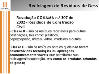 Resolução CONAMA n.º 307 de
2002 - Resíduos de Construção
Civil
Reciclagem de Resíduos de Gesso
- Classe B - são os resíduos recicláveis para outras
destinações, tais como: plásticos,
papel/papelão, metais, vidros, madeiras e outros;
-Classe C - são os resíduos para os quais não foram
desenvolvidas tecnologias ou aplicações
economicamente viáveis que permitama sua
reciclagem/recuperação, tais como os produtos oriundos
do gesso;
 