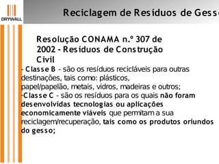 Resolução CONAMA n.º 307 de
2002 - Resíduos de Construção
Civil
Reciclagem de Resíduos de Gesso
- Classe B - são os resíduos recicláveis para outras
destinações, tais como: plásticos,
papel/papelão, metais, vidros, madeiras e outros;
-Classe C - são os resíduos para os quais não foram
desenvolvidas tecnologias ou aplicações
economicamente viáveis que permitama sua
reciclagem/recuperação, tais como os produtos oriundos
do gesso;
 