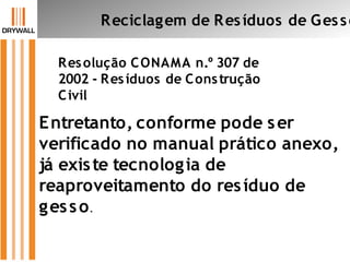 Resolução CONAMA n.º 307 de
2002 - Resíduos de Construção
Civil
Reciclagem de Resíduos de Gesso
Entretanto, conforme pode ser
verificado no manual prático anexo,
já existe tecnologia de
reaproveitamento do resíduo de
gesso.
 