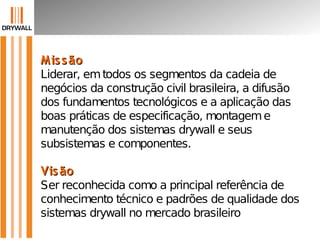 MissãoMissão
Liderar, emtodos os segmentos da cadeia de
negócios da construção civil brasileira, a difusão
dos fundamentos tecnológicos e a aplicação das
boas práticas de especificação, montageme
manutenção dos sistemas drywall e seus
subsistemas e componentes.
VisãoVisão
Ser reconhecida como a principal referência de
conhecimento técnico e padrões de qualidade dos
sistemas drywall no mercado brasileiro
 