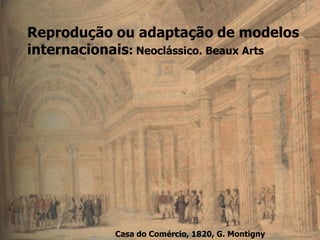 Reprodução ou adaptação de modelos
internacionais: Neoclássico. Beaux Arts
Casa do Comércio, 1820, G. Montigny
 