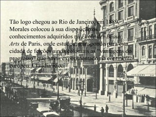 Tão logo chegou ao Rio de Janeiro, em 1889,
Morales colocou à sua disposição os
conhecimentos adquiridos na École des Beaux
Arts de Paris, onde estudou, transpondo para esta
cidade de feições ainda coloniais as “vantagens do
progresso” que havia experimentado no continente
europeu. Claudia Ricci
 
