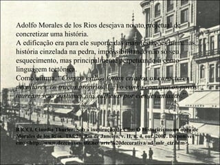 Adolfo Morales de los Rios desejava no ato projetual de
concretizar uma história.
A edificação era para ele suporte das manifestações humanas,
história cinzelada na pedra, impossibilitando não só seu
esquecimento, mas principalmente perpetuando-a como
linguagem tectônica.
Como afirma, “Com os estilos foram criados os caracteres
peculiares, os traços próprios, [...] o cunho com que os povos
marcam seus costumes nos edifícios por eles levantados.”
RICCI, Claudia Thurler. Sob a inspiração de Clio: O Historicismo na obra de
Morales de los Rios. 19&20, Rio de Janeiro, v. II, n. 4, out. 2007. Disponível
em: <http://www.dezenovevinte.net/arte%20decorativa/ad_mlr_ctr.htm>.
 