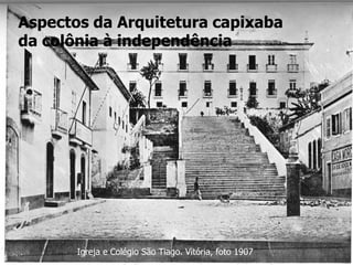 Aspectos da Arquitetura capixaba
da colônia à independência
Igreja e Colégio São Tiago. Vitória, foto 1907
 