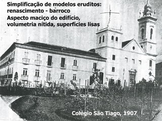 Colégio São Tiago, 1907
Simplificação de modelos eruditos:
renascimento - barroco
Aspecto maciço do edifício,
volumetria nítida, superfícies lisas
 