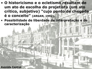 • O historicismo e o ecletismo resultam de
um ato de escolha do projetista (um ato
crítico, subjetivo) “cujo ponto de chegada
é o conceito” (ARGAN, 1992).
• Possibilidade de liberdade de interpretação e de
caracterização
Avenida Central
 