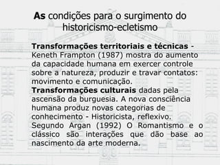As condições para o surgimento do
historicismo-ecletismo
Transformações territoriais e técnicas -
Keneth Frampton (1987) mostra do aumento
da capacidade humana em exercer controle
sobre a natureza, produzir e travar contatos:
movimento e comunicação.
Transformações culturais dadas pela
ascensão da burguesia. A nova consciência
humana produz novas categorias de
conhecimento - Historicista, reflexivo.
Segundo Argan (1992) O Romantismo e o
clássico são interações que dão base ao
nascimento da arte moderna.
 