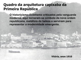 Quadro da arquitetura capixaba da
Primeira República
O historicismo-Ecletismo criticados pela vanguarda
moderna, aqui tornaram-se símbolo da nova ordem
republicana, metáfora da beleza e serviram para
representar a modernidade emergente.
Vitória, anos 1910
 