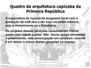 Quadro da arquitetura capixaba da
Primeira República
A expectativa de riqueza da burguesia local com a
produção do café tem a ver com um estilo retórico,
seja o Historicismo ou o Ecletismo.
Os projetos dessas gerações consolidaram Vitória
como uma cidade capital. Não houve apego em manter
o preexistente, mas preocupação em construir, renovar
e em deixar a marca destas gerações no espaço.
 