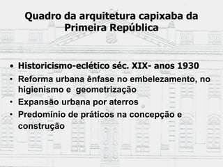 Quadro da arquitetura capixaba da
Primeira República
• Historicismo-eclético séc. XIX- anos 1930
• Reforma urbana ênfase no embelezamento, no
higienismo e geometrização
• Expansão urbana por aterros
• Predomínio de práticos na concepção e
construção
 