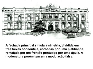 A fachada principal simula a simetria, dividida em
três faixas horizontais, coroadas por uma platibanda
rematada por um frontão pontuado por uma águia. A
modenatura porém tem uma modulação falsa.
 