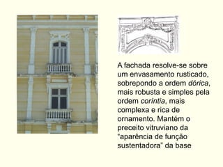 A fachada resolve-se sobre
um envasamento rusticado,
sobrepondo a ordem dórica,
mais robusta e simples pela
ordem coríntia, mais
complexa e rica de
ornamento. Mantém o
preceito vitruviano da
“aparência de função
sustentadora” da base
 