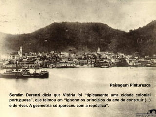 Paisagem Pinturesca
Serafim Derenzi dizia que Vitória foi “tipicamente uma cidade colonial
portuguesa”, que teimou em “ignorar os princípios da arte de construir (...)
e de viver. A geometria só apareceu com a república”.
 
