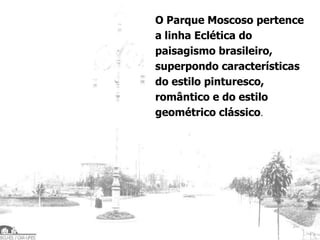 O Parque Moscoso pertence
a linha Eclética do
paisagismo brasileiro,
superpondo características
do estilo pinturesco,
romântico e do estilo
geométrico clássico.
 