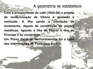 A geometria se estabelece
Com a prosperidade do café (1924-28) o projeto
de modernização de Vitória é ajustado e
realizado. A ilha perde a condição de
isolamento, depois da construção de pontes
metálicas, ligando a ilha de Vitória à ilha do
Príncipe e ao continente.
Um Plano Geral de Melhoramentos foi a base
das intervenções de Florentino Avidos.
 
