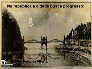 Na república a cidade busca progresso:
Aterro Porto de Vitória,
1918
 