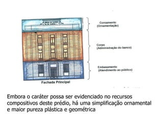 Embora o caráter possa ser evidenciado no recursos
compositivos deste prédio, há uma simplificação ornamental
e maior pureza plástica e geométrica
 