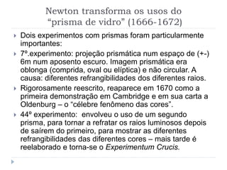 Newton transforma os usos do
“prisma de vidro” (1666-1672)
 Dois experimentos com prismas foram particularmente
importantes:
 7º.experimento: projeção prismática num espaço de (+-)
6m num aposento escuro. Imagem prismática era
oblonga (comprida, oval ou elíptica) e não circular. A
causa: diferentes refrangibilidades dos diferentes raios.
 Rigorosamente reescrito, reaparece em 1670 como a
primeira demonstração em Cambridge e em sua carta a
Oldenburg – o “célebre fenômeno das cores”.
 44º experimento: envolveu o uso de um segundo
prisma, para tornar a refratar os raios luminosos depois
de saírem do primeiro, para mostrar as diferentes
refrangibilidades das diferentes cores – mais tarde é
reelaborado e torna-se o Experimentum Crucis.
 