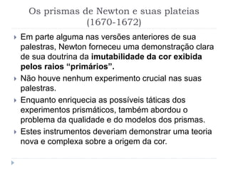 Os prismas de Newton e suas plateias
(1670-1672)
 Em parte alguma nas versões anteriores de sua
palestras, Newton forneceu uma demonstração clara
de sua doutrina da imutabilidade da cor exibida
pelos raios “primários”.
 Não houve nenhum experimento crucial nas suas
palestras.
 Enquanto enriquecia as possíveis táticas dos
experimentos prismáticos, também abordou o
problema da qualidade e do modelos dos prismas.
 Estes instrumentos deveriam demonstrar uma teoria
nova e complexa sobre a origem da cor.
 