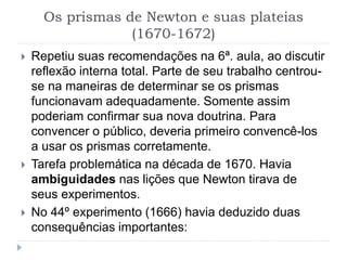 Os prismas de Newton e suas plateias
(1670-1672)
 Repetiu suas recomendações na 6ª. aula, ao discutir
reflexão interna total. Parte de seu trabalho centrou-
se na maneiras de determinar se os prismas
funcionavam adequadamente. Somente assim
poderiam confirmar sua nova doutrina. Para
convencer o público, deveria primeiro convencê-los
a usar os prismas corretamente.
 Tarefa problemática na década de 1670. Havia
ambiguidades nas lições que Newton tirava de
seus experimentos.
 No 44º experimento (1666) havia deduzido duas
consequências importantes:
 