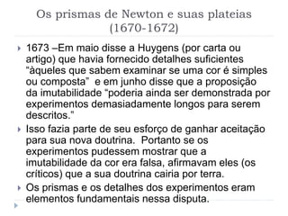 Os prismas de Newton e suas plateias
(1670-1672)
 1673 –Em maio disse a Huygens (por carta ou
artigo) que havia fornecido detalhes suficientes
“àqueles que sabem examinar se uma cor é simples
ou composta” e em junho disse que a proposição
da imutabilidade “poderia ainda ser demonstrada por
experimentos demasiadamente longos para serem
descritos.”
 Isso fazia parte de seu esforço de ganhar aceitação
para sua nova doutrina. Portanto se os
experimentos pudessem mostrar que a
imutabilidade da cor era falsa, afirmavam eles (os
críticos) que a sua doutrina cairia por terra.
 Os prismas e os detalhes dos experimentos eram
elementos fundamentais nessa disputa.
 