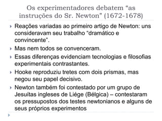 Os experimentadores debatem “as
instruções do Sr. Newton” (1672-1678)
 Reações variadas ao primeiro artigo de Newton: uns
consideravam seu trabalho “dramático e
convincente”.
 Mas nem todos se convenceram.
 Essas diferenças evidenciam tecnologias e filosofias
experimentais contrastantes.
 Hooke reproduziu tretes com dois prismas, mas
negou seu papel decisivo.
 Newton também foi contestado por um grupo de
Jesuítas ingleses de Liége (Bélgica) – contestaram
os pressupostos dos testes newtonianos e alguns de
seus próprios experimentos
 