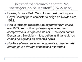 Os experimentadores debatem “as
instruções do Sr. Newton” (1672-1678)
 Hooke, Boyle e Seth Ward foram designados pela
Royal Society para comentar o artigo de Newton em
1672.
 Hooke também realizara um experimentum crucis
em 1665, sem utilizar prismas, que a seu ver
comprovava sua hipótese da cor. E os usou contra
Descartes. Envolviam mica, películas finas e vidros
cheios de líquidos de diversas cores.
 Hooke e Newton usavam tecnologia experimentais
diferentes e extraíam conclusões diferentes.
 