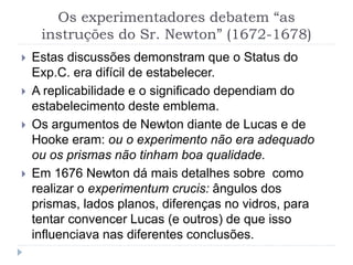 Os experimentadores debatem “as
instruções do Sr. Newton” (1672-1678)
 Estas discussões demonstram que o Status do
Exp.C. era difícil de estabelecer.
 A replicabilidade e o significado dependiam do
estabelecimento deste emblema.
 Os argumentos de Newton diante de Lucas e de
Hooke eram: ou o experimento não era adequado
ou os prismas não tinham boa qualidade.
 Em 1676 Newton dá mais detalhes sobre como
realizar o experimentum crucis: ângulos dos
prismas, lados planos, diferenças no vidros, para
tentar convencer Lucas (e outros) de que isso
influenciava nas diferentes conclusões.
 