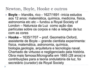 Newton, Boyle, Hooke e outros
 Boyle – Irlandês, rico - 1627/1691 -inicia estudos
aos 12 anos: matemática, química, medicina, física,
astronomia etc etc – fundou a Royal Society of
London – Natureza da Luz como ação das
partículas sobre os corpos e não a relação da luz
com as cores
 Hooke – 1635/1707 – prof. Geometria Oxford,
assistente de Boyle – grande cientista experimenta:
física, matemática, astronomia, química,
biologia,geologia, arquitetura e tecnologia naval.
Chamado de virtuoso e negligenciado pela história.
Obra mais famosa:Micrografia em 1665 (28 anos) e
contribuições para a teoria ondulatória da luz, foi
secretário (curador) da Royal Society
 