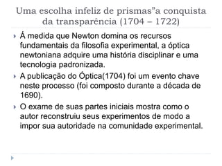 Uma escolha infeliz de prismas”a conquista
da transparência (1704 – 1722)
 Á medida que Newton domina os recursos
fundamentais da filosofia experimental, a óptica
newtoniana adquire uma história disciplinar e uma
tecnologia padronizada.
 A publicação do Óptica(1704) foi um evento chave
neste processo (foi composto durante a década de
1690).
 O exame de suas partes iniciais mostra como o
autor reconstruiu seus experimentos de modo a
impor sua autoridade na comunidade experimental.
 