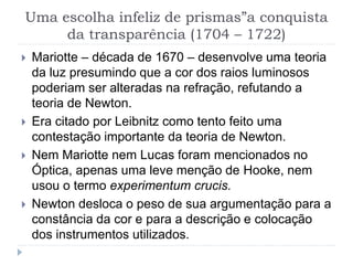 Uma escolha infeliz de prismas”a conquista
da transparência (1704 – 1722)
 Mariotte – década de 1670 – desenvolve uma teoria
da luz presumindo que a cor dos raios luminosos
poderiam ser alteradas na refração, refutando a
teoria de Newton.
 Era citado por Leibnitz como tento feito uma
contestação importante da teoria de Newton.
 Nem Mariotte nem Lucas foram mencionados no
Óptica, apenas uma leve menção de Hooke, nem
usou o termo experimentum crucis.
 Newton desloca o peso de sua argumentação para a
constância da cor e para a descrição e colocação
dos instrumentos utilizados.
 