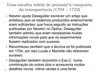 Uma escolha infeliz de prismas”a conquista
da transparência (1704 – 1722)
 Newton ajuda Desaguilier escrever um artigo que
enfatizou que os relatórios produzidos anteriormente
eram suficientes; que havia seguido as instruções
publicadas por Newton no Óptica. Desaguilier
também admitiu que eram necessárias muitas
informações novas para que os experimentos
fossem replicados com sucesso
 Reconheceu também que a técnica só foi publicada
em 1704, por isso Lucas e Mariotte não obtiveram
sucesso.
 Desaguilier também reconstrói o Exp.C. numa
combinação de outros dois e acrescenta muitos
detalhes novos: vidros verdes e uma lente.
 