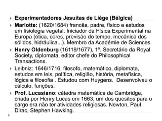  Experimentadores Jesuítas de Liége (Bélgica)
 Mariotte: (1620/1684) francês, padre, físico e estudos
em fisiologia vegetal. Iniciador da Física Experimental na
Europa (ótica, cores, previsão do tempo, mecânica dos
sólidos, hidráulica...). Membro da Académie de Sciences
 Henry Oldenburg (16119/1677), 1º. Secretário da Royal
Society, diplomata, editor chefe do Philosophical
Transactions.
 Leibniz: 1646/1716, filosofo, matemático, diplomata,
estudos em leis, política, religião, história, metafísica,
lógica e filosofia . Estudou com Huygens. Desenvolveu o
cálculo, funções.
 Prof. Lucasiano: cátedra matemática de Cambridge,
criada por Henry Lucas em 1663, um dos quesitos para o
cargo era não ter atividades religiosas. Newton, Paul
Dirac, Stephen Hawking.
 