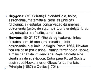  Huygens: (1629/1695) Holanda/Haia, física,
astronomia, matemática, ciências jurídicas
(diplomacia), estudos conservação da energia,
astronomia (anéis de saturno), teoria ondulatória da
luz, refração e reflexão, cores, etc.
 Newton: 1642/1727, filho de agricultores, inicia
estudos com 16 anos, matemática, física,
astronomia, alquimia, teologia. Peste 1665, Newton
fica em casa por 2 anos. Inimigo ferrenho de Hooke,
e mais capaz de influenciar a Royal Society e os
cientistas de sua época. Entra para Royal Society
assim que Hooke morre. Obras fundamentais:
Principia (1687) e Óptika (1704).
 