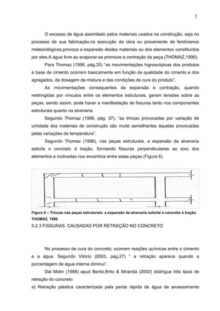 O excesso de água assimilado pelos materiais usados na construção, seja no
processo de sua fabricação,na execução da obra ou proveniente de fenômenos
meteorológicos,provoca a expansão destes materiais ou dos elementos constituídos
por eles.A água livre ao evaporar-se promove a contração da peça.(THOMAZ,1996).
Para Thomaz (1996, pág.35) “as movimentações higroscópicas dos produtos
à base de cimento ocorrem basicamente em função da qualidade do cimento e dos
agregados, da dosagem da mistura e das condições de cura do produto”.
As movimentações consequentes da expansão e contração, quando
restringidas por vínculos entre os elementos estruturais, geram tensões sobre as
peças, sendo assim, pode haver a manifestação de fissuras tanto nos componentes
estruturais quanto na alvenaria.
Segundo Thomaz (1996, pág. 37), “as trincas provocadas por variação de
umidade dos materiais de construção são muito semelhantes àquelas provocadas
pelas variações de temperatura”.
Segundo Thomaz (1996), nas peças estruturais, a expansão da alvenaria
solicita o concreto à tração, formando fissuras perpendiculares ao eixo dos
elementos e inclinadas nos encontros entre estas peças (Figura 6).
Figura 6 – Trincas nas peças estruturais: a expansão da alvenaria solicita o concreto à tração.
THOMAZ, 1996.
5.2.3 FISSURAS CAUSADAS POR RETRAÇÃO NO CONCRETO
No processo de cura do concreto, ocorrem reações químicas entre o cimento
e a água. Segundo Vitório (2003, pág.27) “ a retração aparece quando a
porcentagem de água interna diminui”.
Dal Molin (1988) apud Bento,Brito & Miranda (2002) distingue três tipos de
retração do concreto:
a) Retração plástica caracterizada pela perda rápida de água de amassamento
2
0
2
0
2
0
 