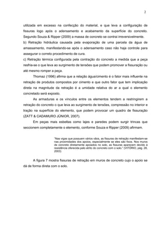utilizada em excesso na confecção do material, e que leva a configuração de
fissuras logo após o adensamento e acabamento da superfície do concreto.
Segundo Souza & Ripper (2009) a massa de concreto se contrai irreversivelmente.
b) Retração hidráulica causada pela evaporação de uma parcela da água de
amassamento, manifestando-se após o adensamento caso não haja controle para
assegurar o correto procedimento de cura.
c) Retração térmica configurada pela contração do concreto a medida que a peça
resfria-se o que leva ao surgimento de tensões que podem promover a fissuração ou
até mesmo romper a peça.
Thomaz (1996) afirma que a relação água/cimento é o fator mais influente na
retração de produtos compostos por cimento e que outro fator que tem implicação
direta na magnitude da retração é a umidade relativa do ar a qual o elemento
concretado será exposto.
As armaduras e os vínculos entre os elementos tendem a restringirem a
retração do concreto o que leva ao surgimento de tensões, compressão no interior e
tração na superfície do elemento, que podem provocar um quadro de fissuração
(ZATT & CADAMURO JÚNIOR, 2007).
Em peças mais esbeltas como lajes e paredes podem surgir trincas que
seccionem completamente o elemento, conforme Souza e Ripper (2009) afirmam.
“Nas vigas que possuem vários vãos, as fissuras de retração manifestam-se
nas proximidades dos apoios, especialmente se eles são fixos. Nos muros
de concreto diretamente apoiados no solo, as fissuras aparecem devido à
resistência oferecida pelo atrito do concreto com o solo.” (VITÓRIO, pág. 28,
2003)
A figura 7 mostra fissuras de retração em muros de concreto cujo o apoio se
dá de forma direta com o solo.
2
1
2
1
2
1
 